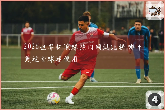 2026世界杯滚球热门网站比拼 哪个更适合球迷使用